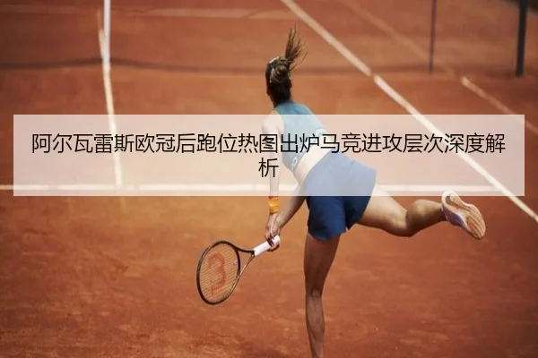 阿尔瓦雷斯欧冠后跑位热图出炉马竞进攻层次深度解析 | FHSPORTS