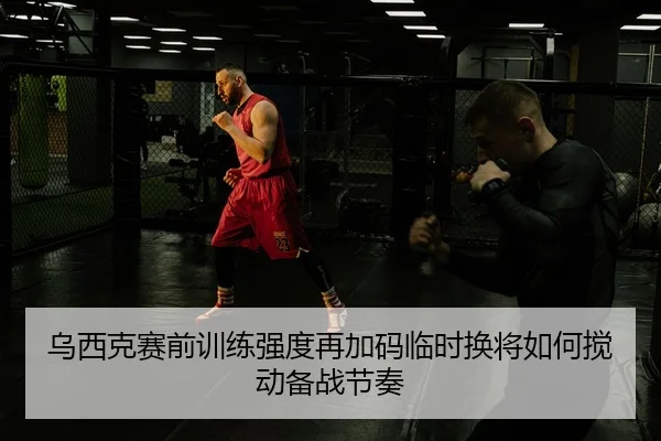 乌西克赛前训练强度再加码临时换将如何搅动备战节奏 | FHSPORTS