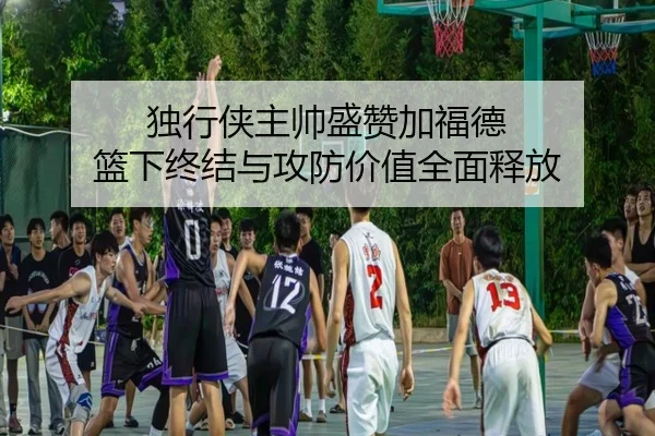 独行侠主帅盛赞加福德 篮下终结与攻防价值全面释放（FHSPORTS）